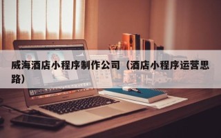 琼海威海酒店小程序制作公司（酒店小程序运营思路）
