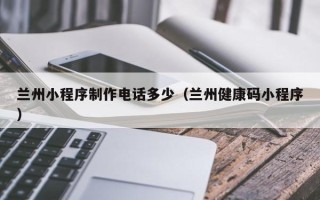 琼海兰州小程序制作电话多少（兰州健康码小程序）